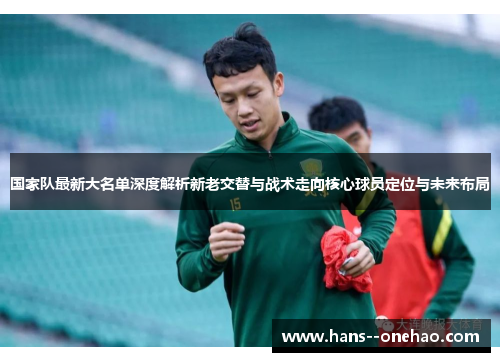 国家队最新大名单深度解析新老交替与战术走向核心球员定位与未来布局