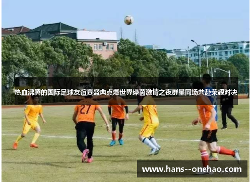 热血沸腾的国际足球友谊赛盛典点燃世界绿茵激情之夜群星同场共赴荣耀对决