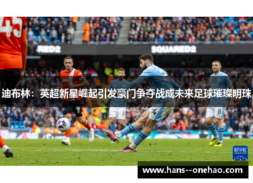 迪布林：英超新星崛起引发豪门争夺战成未来足球璀璨明珠