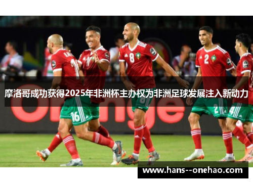 摩洛哥成功获得2025年非洲杯主办权为非洲足球发展注入新动力